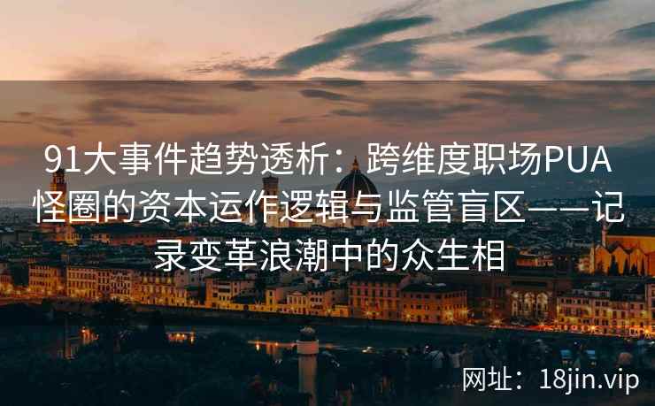91大事件趋势透析：跨维度职场PUA怪圈的资本运作逻辑与监管盲区——记录变革浪潮中的众生相
