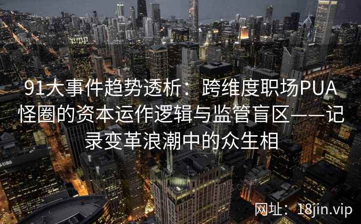 91大事件趋势透析：跨维度职场PUA怪圈的资本运作逻辑与监管盲区——记录变革浪潮中的众生相
