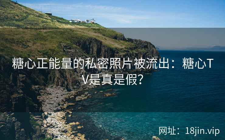 糖心正能量的私密照片被流出：糖心TV是真是假？