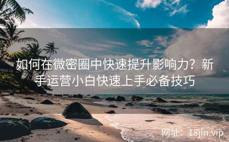如何在微密圈中快速提升影响力？新手运营小白快速上手必备技巧