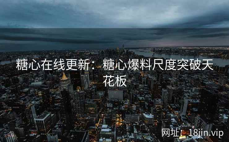 糖心在线更新：糖心爆料尺度突破天花板
