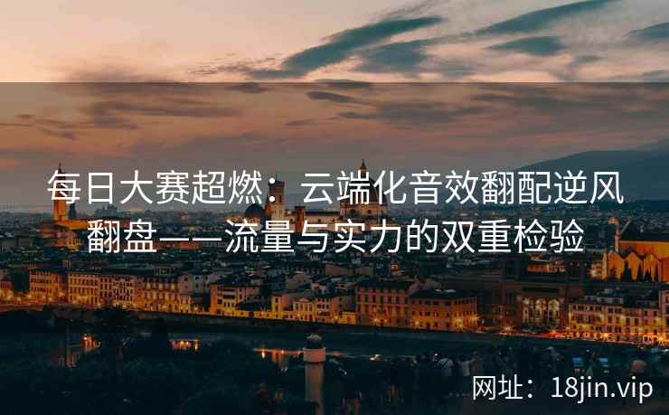 每日大赛超燃：云端化音效翻配逆风翻盘——流量与实力的双重检验
