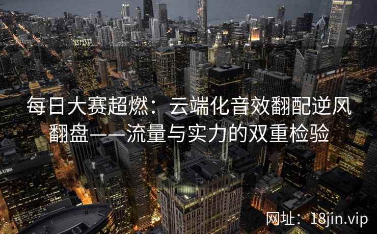每日大赛超燃：云端化音效翻配逆风翻盘——流量与实力的双重检验