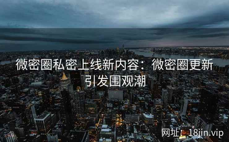 微密圈私密上线新内容：微密圈更新引发围观潮