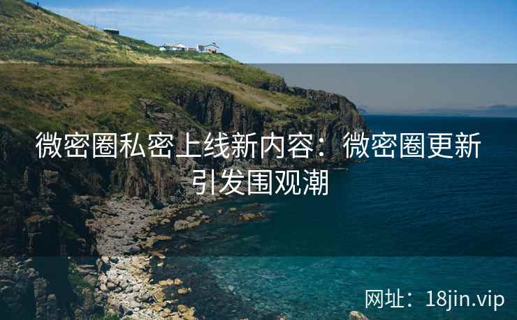 微密圈私密上线新内容：微密圈更新引发围观潮