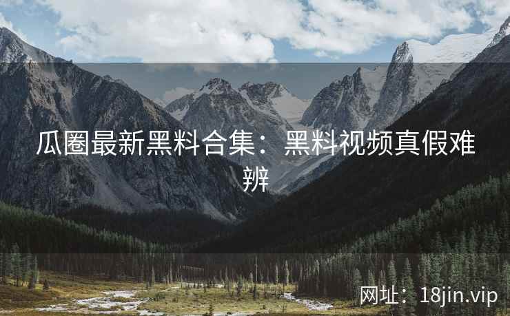 瓜圈最新黑料合集：黑料视频真假难辨