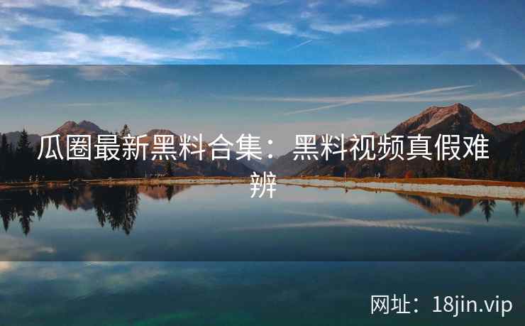 瓜圈最新黑料合集：黑料视频真假难辨