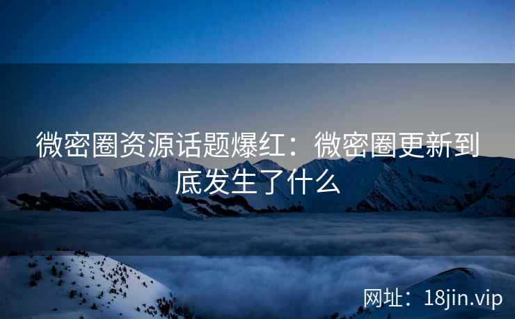 微密圈资源话题爆红：微密圈更新到底发生了什么