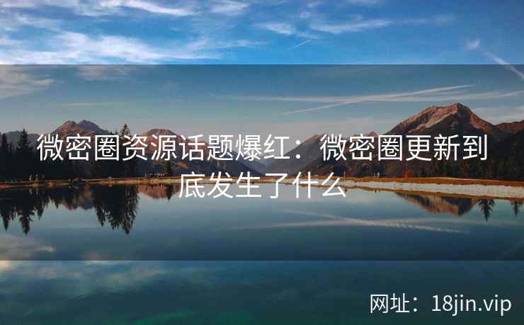 微密圈资源话题爆红：微密圈更新到底发生了什么