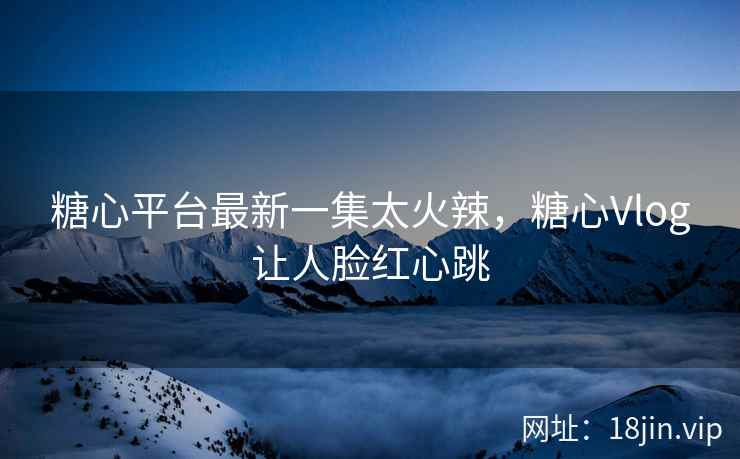 糖心平台最新一集太火辣，糖心Vlog让人脸红心跳
