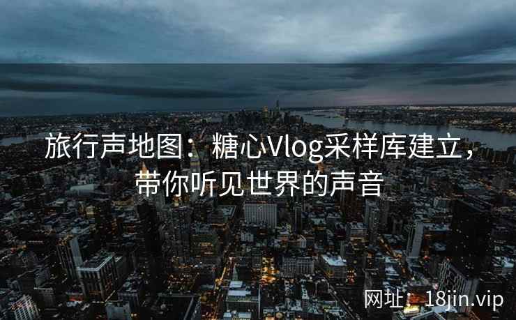 旅行声地图：糖心Vlog采样库建立，带你听见世界的声音