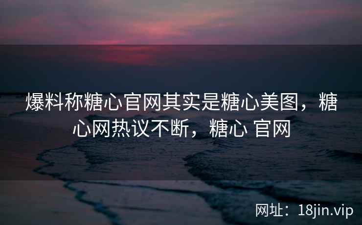 爆料称糖心官网其实是糖心美图,糖心网热议不断,糖心 官网